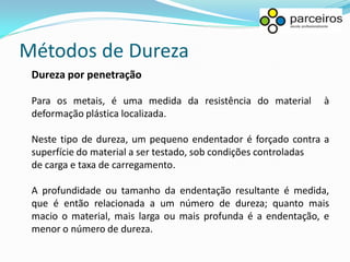 Métodos de Dureza
 Dureza por penetração

 Para os metais, é uma medida da resistência do material      à
 deformação plástica localizada.

 Neste tipo de dureza, um pequeno endentador é forçado contra a
 superfície do material a ser testado, sob condições controladas
 de carga e taxa de carregamento.

 A profundidade ou tamanho da endentação resultante é medida,
 que é então relacionada a um número de dureza; quanto mais
 macio o material, mais larga ou mais profunda é a endentação, e
 menor o número de dureza.
 