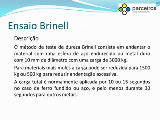 Ensaio Brinell
 Descrição
 O método de teste de dureza Brinell consiste em endentar o
 material com uma esfera de aço endurecido ou metal duro
 com 10 mm de diâmetro com uma carga de 3000 kg.
 Para materiais mais moles a carga pode ser reduzida para 1500
 kg ou 500 kg para reduzir endentação excessiva.
 A carga total é normalmente aplicada por 10 ou 15 segundos
 no caso de ferro fundido ou aço, e pelo menos durante 30
 segundos para outros metais.
 