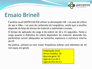 Ensaio Brinell
 É prática usual (ASTM E10-93) utilizar as denotações HB – no caso de esfera
 de aço e HBw – no caso de carboneto de tungstênio, sendo que a escolha
 depende da faixa de dureza do material a submetido a ensaio.
 O tempo de aplicação da carga é da ordem de 10 a 15 segundos. Tanto a
 carga quanto o diâmetro da esfera dependem do material, devendo tais
 parâmetros serem adequados ao tamanho, espessura e estrutura interna
 do CP.
 Na prática, utilizam-se com maior freqüência esferas com diâmetro de 10
 mm (aços em geral).
                                  Endentação (mm)
                                  Ferros fundidos: 30
                                  Aços em geral: 10
                                  Ligas de Cu e Al: 5
                                  Ligas de Pb e Sn:2.5
 