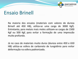 Ensaio Brinell
 Na maioria dos ensaios (materiais com valores de dureza
 Brinell até 450 HB), utiliza-se uma carga de 3000 Kgf).
 Entretanto, para metais mais moles utilizam-se cargas de 1500
 Kgf ou 500 Kgf, para evitar a formação de uma impressão
 muito profunda.

 Já no caso de materiais muito duros (dureza entre 450 e 650
 HB) utiliza-se esfera de carboneto de tungstênio para evitar
 deformação na esfera padronizada.
 