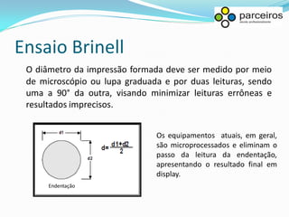 Ensaio Brinell
 O diâmetro da impressão formada deve ser medido por meio
 de microscópio ou lupa graduada e por duas leituras, sendo
 uma a 90° da outra, visando minimizar leituras errôneas e
 resultados imprecisos.


                               Os equipamentos atuais, em geral,
                               são microprocessados e eliminam o
                               passo da leitura da endentação,
                               apresentando o resultado final em
                               display.
      Endentação
 