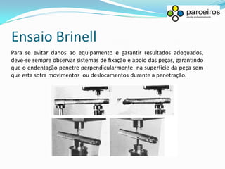 Ensaio Brinell
Para se evitar danos ao equipamento e garantir resultados adequados,
deve-se sempre observar sistemas de fixação e apoio das peças, garantindo
que o endentação penetre perpendicularmente na superfície da peça sem
que esta sofra movimentos ou deslocamentos durante a penetração.
 