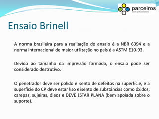 Ensaio Brinell
 A norma brasileira para a realização do ensaio é a NBR 6394 e a
 norma internacional de maior utilização no país é a ASTM E10-93.

 Devido ao tamanho da impressão formada, o ensaio pode ser
 considerado destrutivo.

 O penetrador deve ser polido e isento de defeitos na superfície, e a
 superfície do CP deve estar liso e isento de substâncias como óxidos,
 carepas, sujeiras, óleos e DEVE ESTAR PLANA (bem apoiada sobre o
 suporte).
 