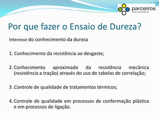 Por que fazer o Ensaio de Dureza?
Interesse do conhecimento da dureza

1. Conhecimento da resistência ao desgaste;

2. Conhecimento aproximado da resistência mecânica
   (resistência a tração) através do uso de tabelas de correlação;

3 .Controle de qualidade de tratamentos térmicos;

4. Controle de qualidade em processos de conformação plástica
   e em processos de ligação.
 