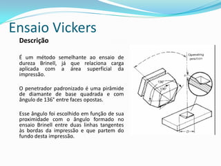 Ensaio Vickers
 Descrição

 É um método semelhante ao ensaio de
 dureza Brinell, já que relaciona carga
 aplicada com a área superficial da
 impressão.

 O penetrador padronizado é uma pirâmide
 de diamante de base quadrada e com
 ângulo de 136° entre faces opostas.

 Esse ângulo foi escolhido em função de sua
 proximidade com o ângulo formado no
 ensaio Brinell entre duas linhas tangentes
 às bordas da impressão e que partem do
 fundo desta impressão.
 