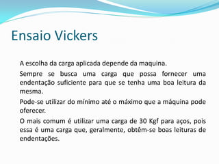 Ensaio Vickers
 A escolha da carga aplicada depende da maquina.
 Sempre se busca uma carga que possa fornecer uma
 endentação suficiente para que se tenha uma boa leitura da
 mesma.
 Pode-se utilizar do mínimo até o máximo que a máquina pode
 oferecer.
 O mais comum é utilizar uma carga de 30 Kgf para aços, pois
 essa é uma carga que, geralmente, obtêm-se boas leituras de
 endentações.
 