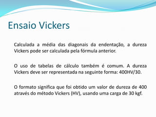 Ensaio Vickers
 Calculada a média das diagonais da endentação, a dureza
 Vickers pode ser calculada pela fórmula anterior.

 O uso de tabelas de cálculo também é comum. A dureza
 Vickers deve ser representada na seguinte forma: 400HV/30.

 O formato significa que foi obtido um valor de dureza de 400
 através do método Vickers (HV), usando uma carga de 30 kgf.
 
