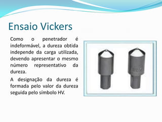 Ensaio Vickers
Como     o     penetrador   é
indeformável, a dureza obtida
independe da carga utilizada,
devendo apresentar o mesmo
número representativo da
dureza.
A designação da dureza é
formada pelo valor da dureza
seguida pelo símbolo HV.
 