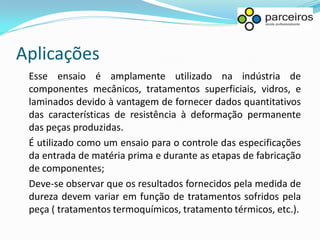 Aplicações
 Esse ensaio é amplamente utilizado na indústria de
 componentes mecânicos, tratamentos superficiais, vidros, e
 laminados devido à vantagem de fornecer dados quantitativos
 das características de resistência à deformação permanente
 das peças produzidas.
 É utilizado como um ensaio para o controle das especificações
 da entrada de matéria prima e durante as etapas de fabricação
 de componentes;
 Deve-se observar que os resultados fornecidos pela medida de
 dureza devem variar em função de tratamentos sofridos pela
 peça ( tratamentos termoquímicos, tratamento térmicos, etc.).
 