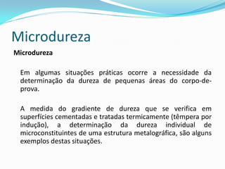 Microdureza
Microdureza

 Em algumas situações práticas ocorre a necessidade da
 determinação da dureza de pequenas áreas do corpo-de-
 prova.

 A medida do gradiente de dureza que se verifica em
 superfícies cementadas e tratadas termicamente (têmpera por
 indução), a determinação da dureza individual de
 microconstituintes de uma estrutura metalográfica, são alguns
 exemplos destas situações.
 