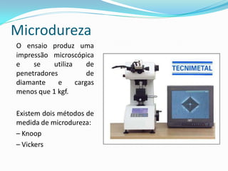 Microdureza
O ensaio produz uma
impressão microscópica
e    se    utiliza     de
penetradores           de
diamante     e     cargas
menos que 1 kgf.

Existem dois métodos de
medida de microdureza:
– Knoop
– Vickers
 