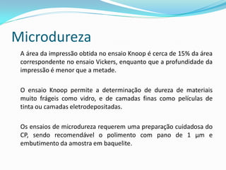 Microdureza
 A área da impressão obtida no ensaio Knoop é cerca de 15% da área
 correspondente no ensaio Vickers, enquanto que a profundidade da
 impressão é menor que a metade.

 O ensaio Knoop permite a determinação de dureza de materiais
 muito frágeis como vidro, e de camadas finas como películas de
 tinta ou camadas eletrodepositadas.

 Os ensaios de microdureza requerem uma preparação cuidadosa do
 CP, sendo recomendável o polimento com pano de 1 µm e
 embutimento da amostra em baquelite.
 