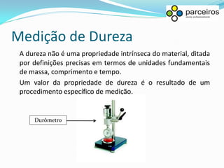 Medição de Dureza
 A dureza não é uma propriedade intrínseca do material, ditada
 por definições precisas em termos de unidades fundamentais
 de massa, comprimento e tempo.
 Um valor da propriedade de dureza é o resultado de um
 procedimento específico de medição.


     Durômetro
 