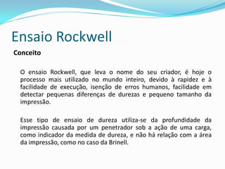 Ensaio Rockwell
Conceito

 O ensaio Rockwell, que leva o nome do seu criador, é hoje o
 processo mais utilizado no mundo inteiro, devido à rapidez e à
 facilidade de execução, isenção de erros humanos, facilidade em
 detectar pequenas diferenças de durezas e pequeno tamanho da
 impressão.

 Esse tipo de ensaio de dureza utiliza-se da profundidade da
 impressão causada por um penetrador sob a ação de uma carga,
 como indicador da medida de dureza, e não há relação com a área
 da impressão, como no caso da Brinell.
 