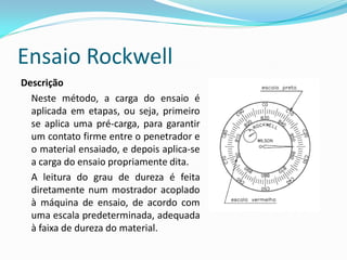 Ensaio Rockwell
Descrição
  Neste método, a carga do ensaio é
  aplicada em etapas, ou seja, primeiro
  se aplica uma pré-carga, para garantir
  um contato firme entre o penetrador e
  o material ensaiado, e depois aplica-se
  a carga do ensaio propriamente dita.
  A leitura do grau de dureza é feita
  diretamente num mostrador acoplado
  à máquina de ensaio, de acordo com
  uma escala predeterminada, adequada
  à faixa de dureza do material.
 