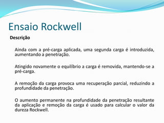 Ensaio Rockwell
Descrição

  Ainda com a pré-carga aplicada, uma segunda carga é introduzida,
  aumentando a penetração.

  Atingido novamente o equilíbrio a carga é removida, mantendo-se a
  pré-carga.

  A remoção da carga provoca uma recuperação parcial, reduzindo a
  profundidade da penetração.

  O aumento permanente na profundidade da penetração resultante
  da aplicação e remoção da carga é usado para calcular o valor da
  dureza Rockwell.
 