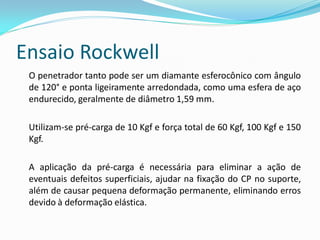 Ensaio Rockwell
 O penetrador tanto pode ser um diamante esferocônico com ângulo
 de 120° e ponta ligeiramente arredondada, como uma esfera de aço
 endurecido, geralmente de diâmetro 1,59 mm.

 Utilizam-se pré-carga de 10 Kgf e força total de 60 Kgf, 100 Kgf e 150
 Kgf.

 A aplicação da pré-carga é necessária para eliminar a ação de
 eventuais defeitos superficiais, ajudar na fixação do CP no suporte,
 além de causar pequena deformação permanente, eliminando erros
 devido à deformação elástica.
 