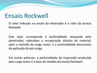 Ensaio Rockwell
 O valor indicado na escala do mostrador é o valor da dureza
 Rockwell.

 Este valor corresponde à profundidade alcançada pelo
 penetrador, subtraídas a recuperação elástica do material,
 após a retirada da carga maior, e a profundidade decorrente
 da aplicação da pré-carga.

 Em outras palavras: a profundidade da impressão produzida
 pela carga maior é a base de medida do ensaio Rockwell.
 