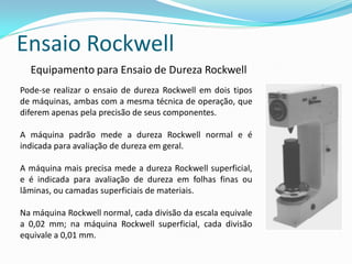 Ensaio Rockwell
  Equipamento para Ensaio de Dureza Rockwell
Pode-se realizar o ensaio de dureza Rockwell em dois tipos
de máquinas, ambas com a mesma técnica de operação, que
diferem apenas pela precisão de seus componentes.

A máquina padrão mede a dureza Rockwell normal e é
indicada para avaliação de dureza em geral.

A máquina mais precisa mede a dureza Rockwell superficial,
e é indicada para avaliação de dureza em folhas finas ou
lâminas, ou camadas superficiais de materiais.

Na máquina Rockwell normal, cada divisão da escala equivale
a 0,02 mm; na máquina Rockwell superficial, cada divisão
equivale a 0,01 mm.
 
