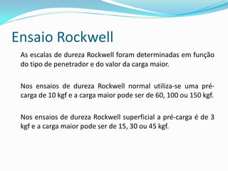 Ensaio Rockwell
 As escalas de dureza Rockwell foram determinadas em função
 do tipo de penetrador e do valor da carga maior.

 Nos ensaios de dureza Rockwell normal utiliza-se uma pré-
 carga de 10 kgf e a carga maior pode ser de 60, 100 ou 150 kgf.

 Nos ensaios de dureza Rockwell superficial a pré-carga é de 3
 kgf e a carga maior pode ser de 15, 30 ou 45 kgf.
 