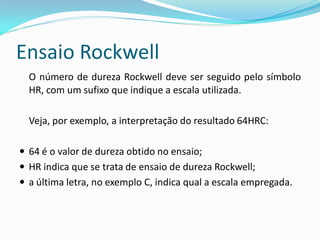 Ensaio Rockwell
  O número de dureza Rockwell deve ser seguido pelo símbolo
  HR, com um sufixo que indique a escala utilizada.

  Veja, por exemplo, a interpretação do resultado 64HRC:

 64 é o valor de dureza obtido no ensaio;
 HR indica que se trata de ensaio de dureza Rockwell;
 a última letra, no exemplo C, indica qual a escala empregada.
 