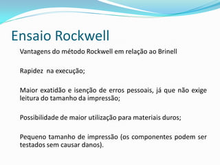 Ensaio Rockwell
 Vantagens do método Rockwell em relação ao Brinell

 Rapidez na execução;

 Maior exatidão e isenção de erros pessoais, já que não exige
 leitura do tamanho da impressão;

 Possibilidade de maior utilização para materiais duros;

 Pequeno tamanho de impressão (os componentes podem ser
 testados sem causar danos).
 