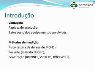 Introdução
 Vantagens
 Rapidez de execução;
 Baixo custo dos equipamentos envolvidos.

 Métodos de medição
 Risco (escala de dureza de MOHS);
 Ressalto (método SHORE);
 Penetração (BRINNEL, VICKERS, ROCKWELL).
 