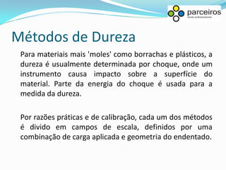 Métodos de Dureza
 Para materiais mais 'moles' como borrachas e plásticos, a
 dureza é usualmente determinada por choque, onde um
 instrumento causa impacto sobre a superfície do
 material. Parte da energia do choque é usada para a
 medida da dureza.

 Por razões práticas e de calibração, cada um dos métodos
 é divido em campos de escala, definidos por uma
 combinação de carga aplicada e geometria do endentado.
 