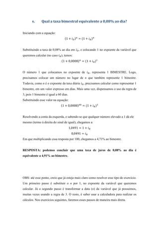 6. Qual a taxa bimestral equivalente a 0,08% ao dia?
Iniciando com a equação:
1 + = 1 + #
Substituindo a taxa de 0,08% ao dia em , e colocando 1 no expoente da variável que
queremos calcular (no caso #), temos:
1 + 0,0008 = 1 + #
O número 1 que colocamos no expoente de #, representa 1 BIMESTRE. Logo,
precisamos colocar um número no lugar de n que também represente 1 bimestre.
Todavia, como n é o expoente da taxa diária , precisamos calcular como representar 1
bimestre, em um valor expresso em dias. Mais uma vez, dispensamos o uso da regra de
3, pois 1 bimestre é igual a 60 dias.
Substituindo esse valor na equação:
1 + 0,0008 = 1 + #
Resolvendo a conta da esquerda, e sabendo-se que qualquer número elevado a 1 dá ele
mesmo (termo à direita do sinal de igual), chegamos a:
1,0491 = 1 + #
0,0491 = #
Em que multiplicando essa resposta por 100, chegamos a 4,71% ao bimestre.
RESPOSTA: podemos concluir que uma taxa de juros de 0,08% ao dia é
equivalente a 4,91% ao bimestre.
OBS: até esse ponto, creio que já esteja mais claro como resolver esse tipo de exercício.
Um primeiro passo é substituir o n por 1, no expoente da variável que queremos
calcular. Já o segundo passo é transformar a data (n) da variável que já possuímos,
muitas vezes usando a regra de 3. O resto, é saber usar a calculadora para realizar os
cálculos. Nos exercícios seguintes, faremos esses passos de maneira mais direta.
 