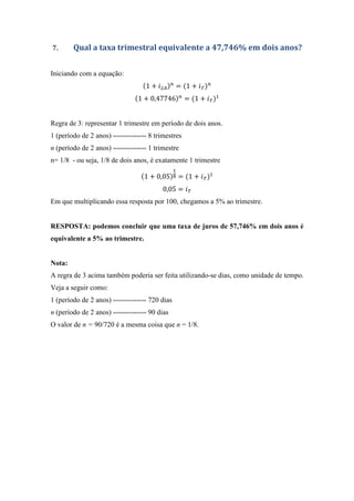 7. Qual a taxa trimestral equivalente a 47,746% em dois anos?
Iniciando com a equação:
1 + = 1 + %
1 + 0,47746 = 1 + %
Regra de 3: representar 1 trimestre em período de dois anos.
1 (período de 2 anos) -------------- 8 trimestres
n (período de 2 anos) -------------- 1 trimestre
n= 1/8 - ou seja, 1/8 de dois anos, é exatamente 1 trimestre
1 + 0,05 & = 1 + %
0,05 = %
Em que multiplicando essa resposta por 100, chegamos a 5% ao trimestre.
RESPOSTA: podemos concluir que uma taxa de juros de 57,746% em dois anos é
equivalente a 5% ao trimestre.
Nota:
A regra de 3 acima também poderia ser feita utilizando-se dias, como unidade de tempo.
Veja a seguir como:
1 (período de 2 anos) -------------- 720 dias
n (período de 2 anos) -------------- 90 dias
O valor de n = 90/720 é a mesma coisa que n = 1/8.
 