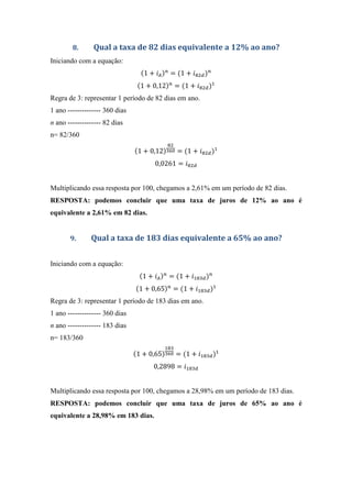 8. Qual a taxa de 82 dias equivalente a 12% ao ano?
Iniciando com a equação:
1 + = 1 + & '
1 + 0,12 = 1 + & '
Regra de 3: representar 1 período de 82 dias em ano.
1 ano -------------- 360 dias
n ano -------------- 82 dias
n= 82/360
1 + 0,12
&
= 1 + & '
0,0261 = & '
Multiplicando essa resposta por 100, chegamos a 2,61% em um período de 82 dias.
RESPOSTA: podemos concluir que uma taxa de juros de 12% ao ano é
equivalente a 2,61% em 82 dias.
9. Qual a taxa de 183 dias equivalente a 65% ao ano?
Iniciando com a equação:
1 + = 1 + & '
1 + 0,65 = 1 + & '
Regra de 3: representar 1 período de 183 dias em ano.
1 ano -------------- 360 dias
n ano -------------- 183 dias
n= 183/360
1 + 0,65
&
= 1 + & '
0,2898 = & '
Multiplicando essa resposta por 100, chegamos a 28,98% em um período de 183 dias.
RESPOSTA: podemos concluir que uma taxa de juros de 65% ao ano é
equivalente a 28,98% em 183 dias.
 