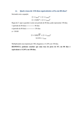 12. Qual a taxa de 150 dias equivalente a 6% em 80 dias?
Iniciando com a equação:
1 + & ' = 1 + ) '
1 + 0,06 = 1 + ) '
Regra de 3: aqui a questão é como um período de 80 dias, pode representar 150 dias.
1 (período de 80 dias) -------------- 80 dias
n (período de 80 dias) -------------- 150 dias
n= 150/80
1 + 0,06
)
& = 1 + ) '
0,1154 = ) '
Multiplicando essa resposta por 100, chegamos a 11,54% em 150 dias.
RESPOSTA: podemos concluir que uma taxa de juros de 6% em 80 dias é
equivalente a 11,54% em 150 dias.
 