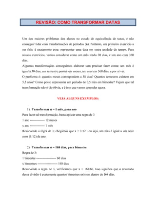 REVISÃO: COMO TRANSFORMAR DATAS
Um dos maiores problemas dos alunos no estudo de equivalência de taxas, é não
conseguir lidar com transformações de períodos (n). Portanto, um primeiro exercício a
ser feito é exatamente esse: representar uma data em outra unidade de tempo. Para
nossos exercícios, vamos considerar como um mês tendo 30 dias, e um ano com 360
dias.
Algumas transformações conseguimos elaborar sem precisar fazer conta: um mês é
igual a 30 dias, um semestre possui seis meses, um ano tem 360 dias, e por aí vai.
O problema é: quantos meses correspondem a 38 dias? Quantos semestres existem em
5,5 anos? Como posso representar um período de 0,5 mês em bimestre? Vejam que tal
transformação não é tão óbvia, e é isso que vamos aprender agora.
VEJA ALGUNS EXEMPLOS:
1) Transformar n = 1 mês, para ano
Para fazer tal transformação, basta aplicar uma regra de 3
1 ano -------------- 12 meses
x ano -------------- 1 mês
Resolvendo a regra de 3, chegamos que x = 1/12 , ou seja, um mês é igual a um doze
avos (1/12) de ano.
2) Transformar n = 168 dias, para bimestre
Regra de 3:
1 bimestre ------------------- 60 dias
x bimestres ------------------- 168 dias
Resolvendo a regra de 3, verificamos que x = 168/60. Isso significa que o resultado
dessa divisão é exatamente quantos bimestres existem dentro de 168 dias.
 