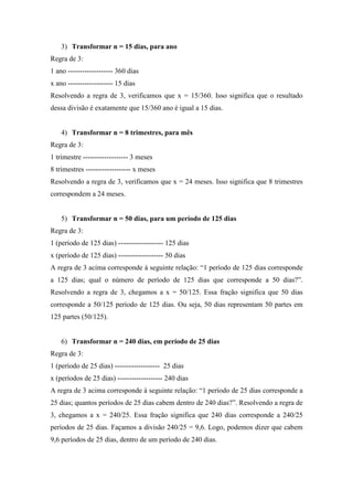 3) Transformar n = 15 dias, para ano
Regra de 3:
1 ano ------------------- 360 dias
x ano ------------------- 15 dias
Resolvendo a regra de 3, verificamos que x = 15/360. Isso significa que o resultado
dessa divisão é exatamente que 15/360 ano é igual a 15 dias.
4) Transformar n = 8 trimestres, para mês
Regra de 3:
1 trimestre ------------------- 3 meses
8 trimestres ------------------- x meses
Resolvendo a regra de 3, verificamos que x = 24 meses. Isso significa que 8 trimestres
correspondem a 24 meses.
5) Transformar n = 50 dias, para um período de 125 dias
Regra de 3:
1 (período de 125 dias) ------------------- 125 dias
x (período de 125 dias) ------------------- 50 dias
A regra de 3 acima corresponde à seguinte relação: “1 período de 125 dias corresponde
a 125 dias; qual o número de período de 125 dias que corresponde a 50 dias?”.
Resolvendo a regra de 3, chegamos a x = 50/125. Essa fração significa que 50 dias
corresponde a 50/125 período de 125 dias. Ou seja, 50 dias representam 50 partes em
125 partes (50/125).
6) Transformar n = 240 dias, em período de 25 dias
Regra de 3:
1 (período de 25 dias) ------------------- 25 dias
x (períodos de 25 dias) ------------------- 240 dias
A regra de 3 acima corresponde à seguinte relação: “1 período de 25 dias corresponde a
25 dias; quantos períodos de 25 dias cabem dentro de 240 dias?”. Resolvendo a regra de
3, chegamos a x = 240/25. Essa fração significa que 240 dias corresponde a 240/25
períodos de 25 dias. Façamos a divisão 240/25 = 9,6. Logo, podemos dizer que cabem
9,6 períodos de 25 dias, dentro de um período de 240 dias.
 