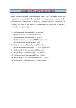 Exercícios de equivalência de taxas
Vimos, na página anterior, como transformar datas. Agora precisamos aplicar esse
conhecimento em equivalência de taxas. Todos os exercícios abaixo serão resolvidos
com base no que foi apresentado na vídeo-aula 4. Imprima essa folha, tente resolver os
exercícios com base no que aprendeu na vídeo-aula 4, e depois veja as resoluções
comentadas nas páginas seguintes.
1. Qual a taxa anual equivalente a 5% ao semestre?
2. Qual a taxa mensal equivalente a 20% ao ano?
3. Qual a taxa anual equivalente a 0,5% ao mês?
4. Qual a taxa mensal equivalente a 12,62% ao semestre?
5. Qual a taxa mensal equivalente a 1% ao dia?
6. Qual a taxa bimestral equivalente a 0,08% ao dia?
7. Qual a taxa trimestral equivalente a 47,746% em dois anos?
8. Qual a taxa de 82 dias equivalente a 12% ao ano?
9. Qual a taxa de 183 dias equivalente a 65% ao ano?
10. Qual a taxa mensal equivalente a 20% em 400 dias?
11. Qual a taxa de 55 dias equivalente a 18,5% em 112 dias?
12. Qual a taxa de 150 dias equivalente a 6% em 80 dias?
 