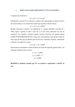 1. Qual a taxa anual equivalente a 5% ao semestre?
A equação que usaremos é:
1 + = 1 +
Substituindo a taxa de 5% ao semestre e usando a dica apresentada no vídeo da Aula 4,
de colocar número 1 no expoente da variável que queremos calcular, temos:
1 + = 1 + 0,05
Quando colocamos o número 1 no expoente de iA , estamos definindo o período de 1
ANO. Agora a questão é achar o valor de n, ou seja: como represento um ano em
semestres? Isso significa voltarmos àqueles mesmos exercícios da segunda página
COMO TRANSFORMAR DATAS. Nesse caso, não precisamos nem perder tempo em
fazer regra de três, pois já sabemos que um ano tem 2 semestres. Portanto, substituindo
o número 2 no lugar de n, temos:
1 + = 1 + 0,05
Resolvendo na calculadora o termo da direita (no termo da esquerda, quando temos 1 no
expoente, podemos sumir com ele):
1 + = 1,1025
= 1,1025 − 1
= 0,1025
RESPOSTA: podemos concluir que 5% ao semestre é equivalente a 10,25% ao
ano.
 