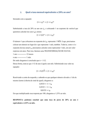 2. Qual a taxa mensal equivalente a 20% ao ano?
Iniciando com a equação:
1 + = 1 +
Substituindo a taxa de 20% ao ano em , e colocando 1 no expoente da variável que
queremos calcular (no caso ), temos:
1 + 0,2 = 1 +
O número 1 que colocamos no expoente de , representa 1 MÊS. Logo, precisamos
colocar um número no lugar de n que represente 1 mês, também. Todavia, como n é o
expoente da taxa anual , precisamos calcular como representar 1 mês, em um valor
expresso em anos. Para isso, faremos uma TRANSFORMAÇÃO DE DATAS.
1 ano -------------- 12 meses
n ano -------------- 1 mês
De onde chegamos à conclusão que n = 1/12.
Dessa forma, nota-se que 1/12 de ano é igual a um mês. Substituindo esse valor na
equação:
1 + 0,2 = 1 +
Resolvendo a conta da esquerda, e sabendo-se que qualquer número elevado a 1 dá ele
mesmo (termo à direita do sinal de igual), chegamos a:
1,0153 = 1 +
1,0153 − 1 =
0,0153 =
Em que multiplicando essa resposta por 100, chegamos a 1,53% ao mês.
RESPOSTA: podemos concluir que uma taxa de juros de 20% ao ano é
equivalente a 1,53% ao mês.
 