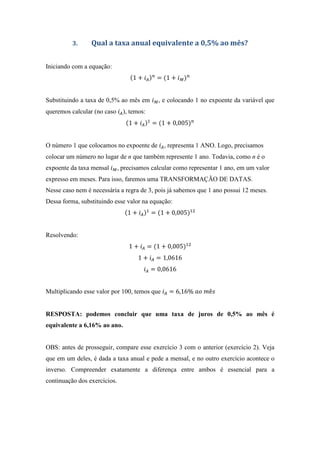 3. Qual a taxa anual equivalente a 0,5% ao mês?
Iniciando com a equação:
1 + = 1 +
Substituindo a taxa de 0,5% ao mês em , e colocando 1 no expoente da variável que
queremos calcular (no caso ), temos:
1 + = 1 + 0,005
O número 1 que colocamos no expoente de , representa 1 ANO. Logo, precisamos
colocar um número no lugar de n que também represente 1 ano. Todavia, como n é o
expoente da taxa mensal , precisamos calcular como representar 1 ano, em um valor
expresso em meses. Para isso, faremos uma TRANSFORMAÇÃO DE DATAS.
Nesse caso nem é necessária a regra de 3, pois já sabemos que 1 ano possui 12 meses.
Dessa forma, substituindo esse valor na equação:
1 + = 1 + 0,005
Resolvendo:
1 + = 1 + 0,005
1 + = 1,0616
= 0,0616
Multiplicando esse valor por 100, temos que = 6,16%	 	 ê
RESPOSTA: podemos concluir que uma taxa de juros de 0,5% ao mês é
equivalente a 6,16% ao ano.
OBS: antes de prosseguir, compare esse exercício 3 com o anterior (exercício 2). Veja
que em um deles, é dada a taxa anual e pede a mensal, e no outro exercício acontece o
inverso. Compreender exatamente a diferença entre ambos é essencial para a
continuação dos exercícios.
 