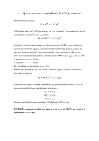 4. Qual a taxa mensal equivalente a 12,62% ao semestre?
Iniciando com a equação:
1 + = 1 +
Substituindo a taxa de 12,62% ao semestre em , e colocando 1 no expoente da variável
que queremos calcular (no caso ), temos:
1 + 0,1262 = 1 +
O número 1 que colocamos no expoente de , representa 1 MÊS. Logo, precisamos
colocar um número no lugar de n que também represente 1 mês. Todavia, como n é o
expoente da taxa semestral , precisamos calcular como representar 1 mês, em um
valor expresso em semestre. Para isso, faremos uma TRANSFORMAÇÃO DE DATAS.
1 semestre -------------- 6 meses
n semestre -------------- 1 mês
De onde chegamos à conclusão que n = 1/6.
Dessa forma, nota-se que 1/6 (um sexto de semestre) é igual a um mês. Substituindo
esse valor na equação:
1 + 0,1262 = 1 +
Resolvendo a conta da esquerda, e sabendo-se que qualquer número elevado a 1 dá ele
mesmo (termo à direita do sinal de igual), chegamos a:
1,02 = 1 +
1,02 − 1 =
0,02 =
Em que multiplicando essa resposta por 100, chegamos a 2% ao mês.
RESPOSTA: podemos concluir que uma taxa de juros de 12,62% ao semestre é
equivalente a 2% ao mês.
 