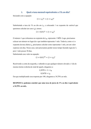 5. Qual a taxa mensal equivalente a 1% ao dia?
Iniciando com a equação:
1 + = 1 +
Substituindo a taxa de 1% ao dia em , e colocando 1 no expoente da variável que
queremos calcular (no caso ), temos:
1 + 0,01 = 1 +
O número 1 que colocamos no expoente de , representa 1 MÊS. Logo, precisamos
colocar um número no lugar de n que também represente 1 mês. Todavia, como n é o
expoente da taxa diária , precisamos calcular como representar 1 mês, em um valor
expresso em dias. Nesse caso, nem precisamos perder nosso tempo fazendo regra de 3,
pois 1 mês possui 30 dias.
Substituindo esse valor na equação:
1 + 0,01 = 1 +
Resolvendo a conta da esquerda, e sabendo-se que qualquer número elevado a 1 dá ele
mesmo (termo à direita do sinal de igual), chegamos a:
1,3478 = 1 +
0,3478 =
Em que multiplicando essa resposta por 100, chegamos a 34,78% ao mês.
RESPOSTA: podemos concluir que uma taxa de juros de 1% ao dia é equivalente
a 34,78% ao mês.
 