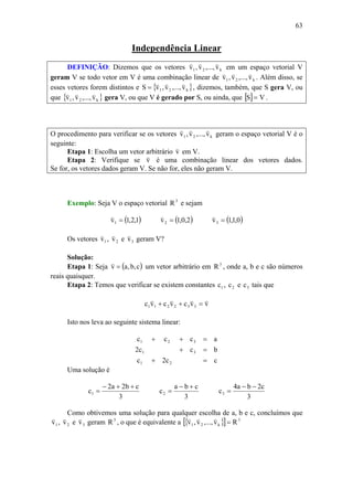 63
Independência Linear
DEFINIÇÃO: Dizemos que os vetores k21 v,...,v,v
vvv
em um espaço vetorial V
geram V se todo vetor em V é uma combinação linear de k21 v,...,v,v
vvv
. Além disso, se
esses vetores forem distintos e { }k21 v,...,v,vS
vvv
= , dizemos, também, que S gera V, ou
que { }k21 v,...,v,v
vvv
gera V, ou que V é gerado por S, ou ainda, que [ ] VS = .
O procedimento para verificar se os vetores k21 v,...,v,v
vvv
geram o espaço vetorial V é o
seguinte:
Etapa 1: Escolha um vetor arbitrário v
v
em V.
Etapa 2: Verifique se v
v
é uma combinação linear dos vetores dados.
Se for, os vetores dados geram V. Se não for, eles não geram V.
Exemplo: Seja V o espaço vetorial 3
R e sejam
( )1,2,1v1 =
v
( )2,0,1v2 =
v
( )0,1,1v3 =
v
Os vetores 1v
v
, 2v
v
e 3v
v
geram V?
Solução:
Etapa 1: Seja ( )c,b,av =
v
um vetor arbitrário em 3
R , onde a, b e c são números
reais quaisquer.
Etapa 2: Temos que verificar se existem constantes 1c , 2c e 3c tais que
vvcvcvc 332211
vvvv
=++
Isto nos leva ao seguinte sistema linear:
cc2c
bcc2
accc
21
31
321
=+
=+
=++
Uma solução é
3
cb2a2
c1
++−
=
3
cba
c2
+−
=
3
c2ba4
c3
−−
=
Como obtivemos uma solução para qualquer escolha de a, b e c, concluímos que
1v
v
, 2v
v
e 3v
v
geram 3
R , o que é equivalente a { }[ ] 3
k21 Rv,...,v,v =
vvv
 