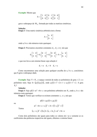 64
Exemplo: Mostre que
⎭
⎬
⎫
⎩
⎨
⎧
⎥
⎦
⎤
⎢
⎣
⎡
⎥
⎦
⎤
⎢
⎣
⎡
⎥
⎦
⎤
⎢
⎣
⎡
=
10
00
,
01
10
,
00
01
S
gera o subespaço de 22M formada por todas as matrizes simétricas.
Solução:
Etapa 1: Uma matriz simétrica arbitrária tem a forma
⎥
⎦
⎤
⎢
⎣
⎡
=
cb
ba
A
onde a, b e c são números reais quaisquer.
Etapa 2: Precisamos encontrar constantes 1d , 2d e 3d tais que
⎥
⎦
⎤
⎢
⎣
⎡
==⎥
⎦
⎤
⎢
⎣
⎡
+⎥
⎦
⎤
⎢
⎣
⎡
+⎥
⎦
⎤
⎢
⎣
⎡
cb
ba
A
10
00
d
01
10
d
00
01
d 321
o que nos leva a um sistema linear cuja solução é
ad1 = bd2 = cd3 =
Como encontramos uma solução para qualquer escolha de a, b e c, concluímos
que S gera o subespaço dado.
Exemplo: Seja 2PV = , o espaço vetorial de todos os polinômios de grau 2≤ e o
polinômio nulo. Seja ( ) ( ){ }tp,tpS 21= , onde ( ) 1t2ttp 2
1 ++= e ( ) 2ttp 2
2 += . S gera
2P ?
Solução:
Etapa 1: Seja ( ) cbtattp 2
++= um polinômio arbitrário em 2P , onde a, b e c são
números reais quaisquer.
Etapa 2: Temos que verificar se existem constantes 1c e 2c tais que
( ) ( ) ( )tpctpctp 2211 +=
ou
( ) ( )2tc1t2tccbtat 2
2
2
1
2
++++=++
Temos
( ) ( ) ( ) cbtatc2ctc2tcc 2
211
2
21 ++=++++
Como dois polinômios são iguais para todos os valores de t se e somente se os
coeficientes das potências respectivas são iguais, obtemos o sistema linear:
 