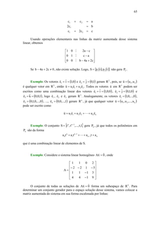 65
cc2c
bc2
acc
21
1
21
=+
=
=+
Usando operações elementares nas linhas da matriz aumentada desse sistema
linear, obtemos
⎥
⎥
⎥
⎦
⎤
⎢
⎢
⎢
⎣
⎡
+−
−
−
c2a4b00
ac10
ca201
M
M
M
Se 0c2a4b ≠+− , não existe solução. Logo, ( ) ( ){ }tp,tpS 21= não gera 2P .
Exemplo: Os vetores ( )0,1ie1 ==
vv
e ( )1,0je2 ==
vv
geram 2
R , pois, se ( )21 u,uu =
v
é qualquer vetor em 2
R , então 2211 eueuu
vvv
+= . Todos os vetores u
v
em 3
R podem ser
escritos como uma combinação linear dos vetores ( )0,0,1ie1 ==
vv
, ( )0,1,0je2 ==
vv
e
( )1,0,0ke3 ==
vv
, logo 1e
v
, 2e
v
e 3e
v
geram 3
R . Analogamente, os vetores ( )0,...,0,1e1 =
v
,
( )0,...,0,1,0e2 =
v
, ..., ( )1,...,0,0en =
v
geram n
R , já que qualquer vetor ( )n21 u,...,u,uu =
v
pode ser escrito como
nn2211 eueueuu
v
L
vvv
+++=
Exemplo: O conjunto { }1,t,...,t,tS 1nn −
= gera nP , já que todos os polinômios em
nP são da forma
n1n
1n
1
n
0 atatata ++++ −
−
L
que é uma combinação linear de elementos de S.
Exemplo: Considere o sistema linear homogêneo 0xA
vv
= , onde
⎥
⎥
⎥
⎥
⎦
⎤
⎢
⎢
⎢
⎢
⎣
⎡
−
−
−−−
=
9144
3111
5122
2011
A
O conjunto de todas as soluções de 0xA
vv
= forma um subespaço de 4
R . Para
determinar um conjunto gerador para o espaço solução desse sistema, vamos colocar a
matriz aumentada do sistema em sua forma escalonada por linhas:
 