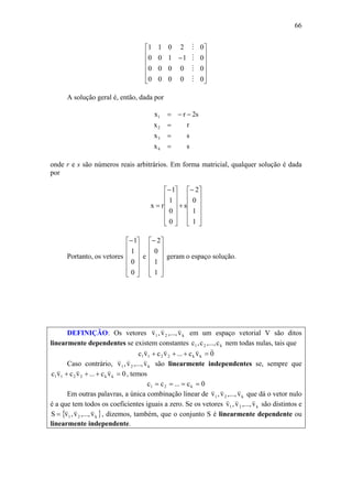 66
⎥
⎥
⎥
⎥
⎦
⎤
⎢
⎢
⎢
⎢
⎣
⎡
−
00000
00000
01100
02011
M
M
M
M
A solução geral é, então, dada por
sx
sx
rx
s2rx
4
3
2
1
=
=
=
−−=
onde r e s são números reais arbitrários. Em forma matricial, qualquer solução é dada
por
⎥
⎥
⎥
⎥
⎦
⎤
⎢
⎢
⎢
⎢
⎣
⎡−
+
⎥
⎥
⎥
⎥
⎦
⎤
⎢
⎢
⎢
⎢
⎣
⎡−
=
1
1
0
2
s
0
0
1
1
rx
Portanto, os vetores
⎥
⎥
⎥
⎥
⎦
⎤
⎢
⎢
⎢
⎢
⎣
⎡−
0
0
1
1
e
⎥
⎥
⎥
⎥
⎦
⎤
⎢
⎢
⎢
⎢
⎣
⎡−
1
1
0
2
geram o espaço solução.
DEFINIÇÃO: Os vetores k21 v,...,v,v
vvv
em um espaço vetorial V são ditos
linearmente dependentes se existem constantes k21 c,...,c,c nem todas nulas, tais que
0vc...vcvc kk2211
vvvv
=+++
Caso contrário, k21 v,...,v,v
vvv
são linearmente independentes se, sempre que
0vc...vcvc kk2211 =+++
vvv
, temos
0c...cc k21 ====
Em outras palavras, a única combinação linear de k21 v,...,v,v
vvv
que dá o vetor nulo
é a que tem todos os coeficientes iguais a zero. Se os vetores k21 v,...,v,v
vvv
são distintos e
{ }k21 v,...,v,vS
vvv
= , dizemos, também, que o conjunto S é linearmente dependente ou
linearmente independente.
 