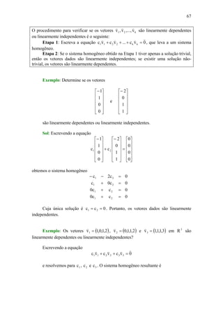 67
O procedimento para verificar se os vetores k21 v,...,v,v
vvv
são linearmente dependentes
ou linearmente independentes é o seguinte:
Etapa 1: Escreva a equação 0vc...vcvc kk2211
vvvv
=+++ , que leva a um sistema
homogêneo.
Etapa 2: Se o sistema homogêneo obtido na Etapa 1 tiver apenas a solução trivial,
então os vetores dados são linearmente independentes; se existir uma solução não-
trivial, os vetores são linearmente dependentes.
Exemplo: Determine se os vetores
⎥
⎥
⎥
⎥
⎦
⎤
⎢
⎢
⎢
⎢
⎣
⎡−
0
0
1
1
e
⎥
⎥
⎥
⎥
⎦
⎤
⎢
⎢
⎢
⎢
⎣
⎡−
1
1
0
2
são linearmente dependentes ou linearmente independentes.
Sol: Escrevendo a equação
⎥
⎥
⎥
⎥
⎦
⎤
⎢
⎢
⎢
⎢
⎣
⎡
=
⎥
⎥
⎥
⎥
⎦
⎤
⎢
⎢
⎢
⎢
⎣
⎡−
+
⎥
⎥
⎥
⎥
⎦
⎤
⎢
⎢
⎢
⎢
⎣
⎡−
0
0
0
0
1
1
0
2
c
0
0
1
1
c 21
obtemos o sistema homogêneo
0cc0
0cc0
0c0c
0c2c
21
21
21
21
=+
=+
=+
=−−
Cuja única solução é 0cc 21 == . Portanto, os vetores dados são linearmente
independentes.
Exemplo: Os vetores ( )2,1,0,1v1 =
v
, ( )2,1,1,0v2 =
v
e ( )3,1,1,1v3 =
v
em 3
R são
linearmente dependentes ou linearmente independentes?
Escrevendo a equação
0vcvcvc 332211
vvvv
=++
e resolvemos para 1c , 2c e 3c . O sistema homogêneo resultante é
 