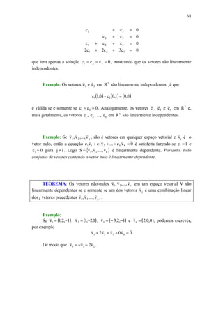 68
0c3c2c2
0ccc
0cc
0cc
321
321
32
31
=++
=++
=+
=+
que tem apenas a solução 0ccc 321 === , mostrando que os vetores são linearmente
independentes.
Exemplo: Os vetores 1e
v
e 2e
v
em 2
R são linearmente independentes, já que
( ) ( ) ( )0,01,0c0,1c 21 =+
é válida se e somente se 0cc 21 == . Analogamente, os vetores 1e
v
, 2e
v
e 3e
v
em 3
R e,
mais geralmente, os vetores 1e
v
, 2e
v
, ..., ne
v
em n
R são linearmente independentes.
Exemplo: Se k21 v,...,v,v
vvv
, são k vetores em qualquer espaço vetorial e iv
v
é o
vetor nulo, então a equação 0vc...vcvc kk2211
vvvv
=+++ é satisfeita fazendo-se 1ci = e
0cj = para ij ≠ . Logo { }k21 v,...,v,vS
vvv
= é linearmente dependente. Portanto, todo
conjunto de vetores contendo o vetor nulo é linearmente dependente.
TEOREMA: Os vetores não-nulos n21 v,...,v,v
vvv
em um espaço vetorial V são
linearmente dependentes se e somente se um dos vetores jv
v
é uma combinação linear
dos j vetores precedentes 1j21 v,...,v,v −
vvv
.
Exemplo:
Se ( )1,2,1v1 −=
v
, ( )1,2,1v2 −=
v
, ( )1,2,3v3 −−=
v
e ( )0,0,2v4 =
v
, podemos escrever,
por exemplo
0v0vv2v 4321
vvvvv
=+++
De modo que 213 v2vv
vvv
−−= .
 