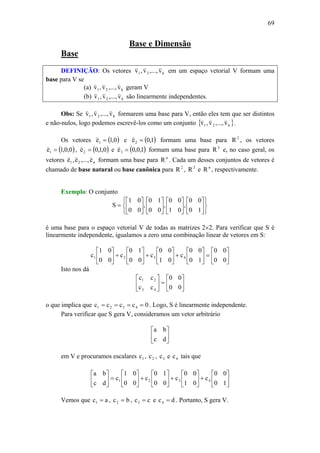 69
Base e Dimensão
Base
DEFINIÇÃO: Os vetores k21 v,...,v,v
vvv
em um espaço vetorial V formam uma
base para V se
(a) k21 v,...,v,v
vvv
geram V
(b) k21 v,...,v,v
vvv
são linearmente independentes.
Obs: Se k21 v,...,v,v
vvv
formarem uma base para V, então eles tem que ser distintos
e não-nulos, logo podemos escrevê-los como um conjunto { }k21 v,...,v,v
vvv
.
Os vetores ( )0,1e1 =
v
e ( )1,0e2 =
v
formam uma base para 2
R , os vetores
( )0,0,1e1 =
v
, ( )0,1,0e2 =
v
e ( )1,0,0e3 =
v
formam uma base para 3
R e, no caso geral, os
vetores n21 e,...,e,e
vvv
formam uma base para n
R . Cada um desses conjuntos de vetores é
chamado de base natural ou base canônica para 2
R , 3
R e n
R , respectivamente.
Exemplo: O conjunto
⎭
⎬
⎫
⎩
⎨
⎧
⎥
⎦
⎤
⎢
⎣
⎡
⎥
⎦
⎤
⎢
⎣
⎡
⎥
⎦
⎤
⎢
⎣
⎡
⎥
⎦
⎤
⎢
⎣
⎡
=
10
00
,
01
00
,
00
10
,
00
01
S
é uma base para o espaço vetorial V de todas as matrizes 2×2. Para verificar que S é
linearmente independente, igualamos a zero uma combinação linear de vetores em S:
⎥
⎦
⎤
⎢
⎣
⎡
=⎥
⎦
⎤
⎢
⎣
⎡
+⎥
⎦
⎤
⎢
⎣
⎡
+⎥
⎦
⎤
⎢
⎣
⎡
+⎥
⎦
⎤
⎢
⎣
⎡
00
00
10
00
c
01
00
c
00
10
c
00
01
c 4321
Isto nos dá
⎥
⎦
⎤
⎢
⎣
⎡
=⎥
⎦
⎤
⎢
⎣
⎡
00
00
cc
cc
43
21
o que implica que 0cccc 4321 ==== . Logo, S é linearmente independente.
Para verificar que S gera V, consideramos um vetor arbitrário
⎥
⎦
⎤
⎢
⎣
⎡
dc
ba
em V e procuramos escalares 1c , 2c , 3c e 4c tais que
⎥
⎦
⎤
⎢
⎣
⎡
+⎥
⎦
⎤
⎢
⎣
⎡
+⎥
⎦
⎤
⎢
⎣
⎡
+⎥
⎦
⎤
⎢
⎣
⎡
=⎥
⎦
⎤
⎢
⎣
⎡
10
00
c
01
00
c
00
10
c
00
01
c
dc
ba
4321
Vemos que ac1 = , bc2 = , cc3 = e dc4 = . Portanto, S gera V.
 