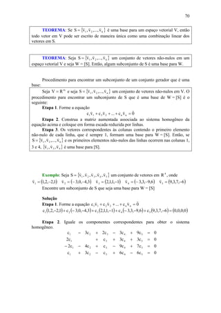 70
TEOREMA: Se { }k21 v,...,v,vS
vvv
= é uma base para um espaço vetorial V, então
todo vetor em V pode ser escrito de maneira única como uma combinação linear dos
vetores em S.
TEOREMA: Seja { }k21 v,...,v,vS
vvv
= um conjunto de vetores não-nulos em um
espaço vetorial V e seja W = [S]. Então, algum subconjunto de S é uma base para W.
Procedimento para encontrar um subconjunto de um conjunto gerador que é uma
base:
Seja m
RV = e seja { }n21 v,...,v,vS
vvv
= um conjunto de vetores não-nulos em V. O
procedimento para encontrar um subconjunto de S que é uma base de W = [S] é o
seguinte:
Etapa 1. Forme a equação
0vc...vcvc nn2211
vvvv
=+++
Etapa 2. Construa a matriz aumentada associada ao sistema homogêneo da
equação acima e coloque em forma escada reduzida por linhas.
Etapa 3. Os vetores correspondentes às colunas contendo o primeiro elemento
não-nulo de cada linha, que é sempre 1, formam uma base para W = [S]. Então, se
{ }621 v,...,v,vS
vvv
= e os primeiros elementos não-nulos das linhas ocorrem nas colunas 1,
3 e 4, { }431 v,v,v
vvv
é uma base para [S].
Exemplo: Seja { }54321 v,v,v,v,vS
vvvvv
= um conjunto de vetores em 4
R , onde
( )1,2,2,1v1 −=
v
( )3,4,0,3v2 −−=
v
( )1,1,1,2v3 −=
v
( )6,9,3,3v4 −−=
v
( )6,7,3,9v5 −=
v
Encontre um subconjunto de S que seja uma base para W = [S]
Solução
Etapa 1. Forme a equação 0vc...vcvc nn2211
vvvv
=+++
( ) ( ) ( ) ( ) ( ) ( )0,0,0,06,7,3,9c6,9,3,3c1,1,1,2c3,4,0,3c1,2,2,1c 54321 =−+−−+−+−−+−
Etapa 2. Iguale os componentes correspondentes para obter o sistema
homogêneo.
0c6c6cc3c
0c7c9cc4c2
0c3c3cc2
0c9c3c2c3c
54321
54321
5431
54321
=−+−+
=+−+−−
=+++
=+−+−
 