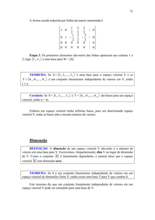 71
A forma escada reduzida por linhas da matriz aumentada é
⎥
⎥
⎥
⎥
⎥
⎥
⎦
⎤
⎢
⎢
⎢
⎢
⎢
⎢
⎣
⎡
−−
000000
000000
0
2
5
2
3
2
1
10
0
2
3
2
3
2
1
01
M
M
M
M
Etapa 3. Os primeiros elementos não-nulos das linhas aparecem nas colunas 1 e
2, logo { }21 v,v
vv
é uma base para W = [S].
TEOREMA: Se { }n21 v,...,v,vS
vvv
= é uma base para o espaço vetorial V e se
{ }r21 w,...,w,wT
vvv
= é um conjunto linearmente independente de vetores em V, então
r ≤ n.
Corolário: Se { }n21 v,...,v,vS
vvv
= e { }m21 w,...,w,wT
vvv
= são bases para um espaço
vetorial, então n = m.
Embora um espaço vetorial tenha infinitas bases, para um determinado espaço
vetorial V, todas as bases têm o mesmo número de vetores.
Dimensão
DEFINIÇÃO: A dimensão de um espaço vetorial V não-nulo é o número de
vetores em uma base para V. Escrevemos, frequentemente, dim V no lugar de dimensão
de V. Como o conjunto { }0
v
é linearmente dependente, é natural dizer que o espaço
vetorial { }0
v
tem dimensão zero.
TEOREMA: Se S é um conjunto linearmente independente de vetores em um
espaço vetorial de dimensões finita V, então existe uma base T para V que contém S.
Este teorema diz que um conjunto linearmente independente de vetores em um
espaço vetorial V pode ser estendido para uma base de V.
 