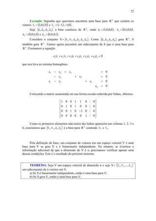 72
Exemplo: Suponha que queremos encontrar uma base para 4
R que contém os
vetores ( )0,1,0,1v1 =
v
e ( )0,1,1,1v2 −−=
v
.
Seja { }4321 e,e,e,e
vvvv
a base canônica de 4
R , onde ( )0,0,0,1e1 =
v
, ( )0,0,1,0e2 =
v
,
( )0,1,0,0e3 =
v
e ( )1,0,0,0e4 =
v
.
Considere o conjunto { }432121 e,e,e,e,v,vS
vvvvvv
= . Como { }4321 e,e,e,e
vvvv
gera 4
R , S
também gera 4
R . Vamos agora encontrar um subconjunto de S que é uma base para
4
R . Formamos a equação
0ececececvcvc 463524132211
vvvvvvv
=+++++
que nos leva ao sistema homogêneo
0c
0ccc
0cc
0ccc
6
521
42
321
=
=+−
=+−
=+−
Colocando a matriz aumentada em sua forma escada reduzida por linhas, obtemos
⎥
⎥
⎥
⎥
⎦
⎤
⎢
⎢
⎢
⎢
⎣
⎡
−
0100000
0010100
0001010
0011001
M
M
M
M
Como os primeiros elementos não-nulos das linhas aparecem nas colunas 1, 2, 3 e
6, concluímos que { }4121 e,e,v,v
vvvv
é a base para 4
R contendo 1v
v
e 2v
v
.
Pela definição de base, um conjunto de vetores em um espaço vetorial V é uma
base para V se gera V e é linearmente independente. No entanto, se tivermos a
informação adicional de que a dimensão de V é n, precisamos verificar apenar uma
dessas condições. Este é o resultado do próximo teorema.
TEOREMA: Seja V um espaço vetorial de dimensão n e seja { }n21 v,...,v,vS
vvv
=
um subconjunto de n vetores em V.
a) Se S é linearmente independente, então é uma base para V.
b) Se S gera V, então é uma base para V.
 